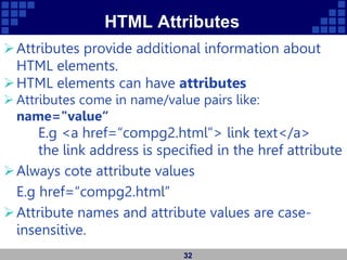 HTML Attributes
Attributes provide additional information about
HTML elements.
HTML elements can have attributes
 Attributes come in name/value pairs like:
name="value“
E.g <a href=“compg2.html”> link text</a>
the link address is specified in the href attribute
Always cote attribute values
E.g href=“compg2.html”
Attribute names and attribute values are case-
insensitive.
32
 