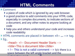 HTML Comments
 Comment
 a piece of code which is ignored by any web browser.
 a good practice to add comments into your HTML code,
especially in complex documents, to indicate sections of
a document, and any other notes to anyone looking at
code
 help you and others understand your code and increases
code readability
 HTML comments are placed in between <!-- ... --> tag.
 Eg.,
<head> <!-- Document Header Starts -->
<title>This is document title</title>
< !-- This is not a valid comment --> b/c there is a
space between the left angle bracket and the
39
 