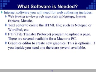 What Software is Needed?
 Internet software you will need for web authoring includes:
 Web browser to view a web page, such as Netscape, Internet
Explorer, Mosaic.
 Text editor to create the HTML file; such as Notepad or
WordPad, etc.
 FTP (File Transfer Protocol) program to upload a page.
There are several available for a Mac or a PC.
 Graphics editor to create new graphics. This is optional. If
you decide you need one there are several available.
4
 