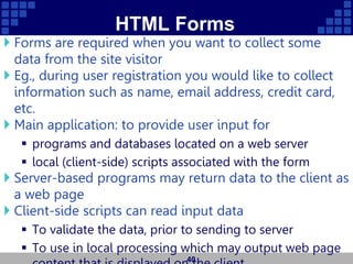 HTML Forms
 Forms are required when you want to collect some
data from the site visitor
 Eg., during user registration you would like to collect
information such as name, email address, credit card,
etc.
 Main application: to provide user input for
 programs and databases located on a web server
 local (client-side) scripts associated with the form
 Server-based programs may return data to the client as
a web page
 Client-side scripts can read input data
 To validate the data, prior to sending to server
 To use in local processing which may output web page
40
 