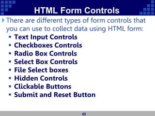 HTML Form Controls
There are different types of form controls that
you can use to collect data using HTML form:
 Text Input Controls
 Checkboxes Controls
 Radio Box Controls
 Select Box Controls
 File Select boxes
 Hidden Controls
 Clickable Buttons
 Submit and Reset Button
42
 