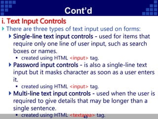 Cont’d
i. Text Input Controls
 There are three types of text input used on forms:
 Single-line text input controls - used for items that
require only one line of user input, such as search
boxes or names.
 created using HTML <input> tag.
 Password input controls - is also a single-line text
input but it masks character as soon as a user enters
it.
 created using HTML <input> tag.
 Multi-line text input controls - used when the user is
required to give details that may be longer than a
single sentence.
 created using HTML <textarea> tag.
43
 
