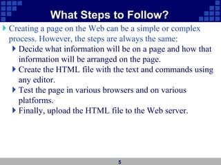What Steps to Follow?
 Creating a page on the Web can be a simple or complex
process. However, the steps are always the same:
 Decide what information will be on a page and how that
information will be arranged on the page.
 Create the HTML file with the text and commands using
any editor.
 Test the page in various browsers and on various
platforms.
 Finally, upload the HTML file to the Web server.
5
 