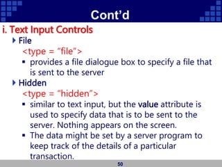 Cont’d
i. Text Input Controls
 File
<type = “file”>
 provides a file dialogue box to specify a file that
is sent to the server
 Hidden
<type = “hidden”>
 similar to text input, but the value attribute is
used to specify data that is to be sent to the
server. Nothing appears on the screen.
 The data might be set by a server program to
keep track of the details of a particular
transaction.
50
 