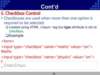 Cont’d
ii. Checkbox Control
 Checkboxes are used when more than one option is
required to be selected.
 created using HTML <input> tag but type attribute is set to
checkbox.
Example
<form>
<input type="checkbox" name="maths“ value="on">
Maths
<input type="checkbox" name="physics" value="on">
Physics
</form>
51
 