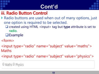 Cont’d
iii. Radio Button Control
 Radio buttons are used when out of many options, just
one option is required to be selected.
 created using HTML <input> tag but type attribute is set to
radio.
Example
<form>
<input type=“radio" name=“subject“ value=“maths">
Maths
<input type=“radio" name=“subject" value=“physics">
Physics
</form>
53
 