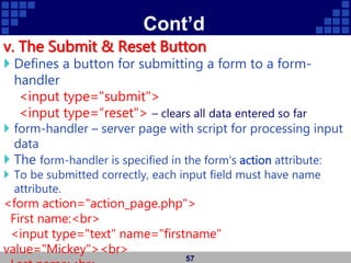 Cont’d
v. The Submit & Reset Button
 Defines a button for submitting a form to a form-
handler
<input type="submit">
<input type=“reset"> – clears all data entered so far
 form-handler – server page with script for processing input
data
 The form-handler is specified in the form's action attribute:
 To be submitted correctly, each input field must have name
attribute.
<form action="action_page.php">
First name:<br>
<input type="text" name="firstname"
value="Mickey"><br>
57
 