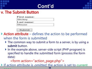 Cont’d
v. The Submit Button
 Action attribute – defines the action to be performed
when the form is submitted
 The common way to submit a form to a server, is by using a
submit button.
 In the example above, server-side script (PHP program) is
specified to handle the submitted form (process the form
data):
<form action="action_page.php">
 If action attribute is omitted, the action is set to current
58
 