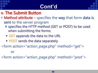 Cont’d
v. The Submit Button
 Method attribute – specifies the way that form data is
sent to the server program
 specifies the HTTP method (GET or POST) to be used
when submitting the forms:
 GET appends the data to the URL
 POST sends the data separately
<form action="action_page.php" method="get">
or
<form action="action_page.php" method="post">
59
 