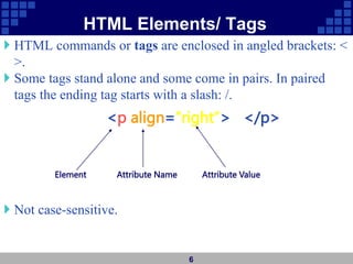 HTML Elements/ Tags
 HTML commands or tags are enclosed in angled brackets: <
>.
 Some tags stand alone and some come in pairs. In paired
tags the ending tag starts with a slash: /.
 Not case-sensitive.
6
Element Attribute Name Attribute Value
<p align=“right”> </p>
 