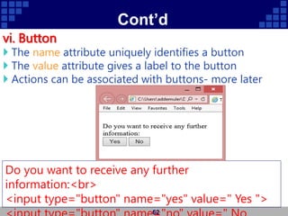 Cont’d
vi. Button
 The name attribute uniquely identifies a button
 The value attribute gives a label to the button
 Actions can be associated with buttons- more later
62
Do you want to receive any further
information:<br>
<input type="button" name="yes" value=" Yes ">
 