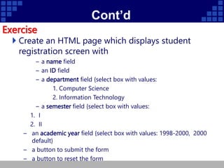 Cont’d
Exercise
 Create an HTML page which displays student
registration screen with
– a name field
– an ID field
– a department field {select box with values:
1. Computer Science
2. Information Technology
– a semester field {select box with values:
1. I
2. II
– an academic year field {select box with values: 1998-2000, 2000
default}
– a button to submit the form
– a button to reset the form
 