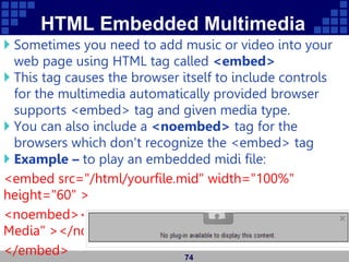 HTML Embedded Multimedia
 Sometimes you need to add music or video into your
web page using HTML tag called <embed>
 This tag causes the browser itself to include controls
for the multimedia automatically provided browser
supports <embed> tag and given media type.
 You can also include a <noembed> tag for the
browsers which don't recognize the <embed> tag
 Example – to play an embedded midi file:
<embed src="/html/yourfile.mid" width="100%"
height="60" >
<noembed><img src="yourimage.gif" alt="Alternative
Media" ></noembed>
</embed> 74
 