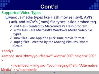 Cont’d
Supported Video Types
various media types like Flash movies (.swf), AVI's
(.avi), and MOV's (.mov) file types inside embed tag.
 .swf files - created by Macromedia's Flash program.
 .wmv files - are Microsoft's Window's Media Video file
types.
 .mov files - are Apple's Quick Time Movie format.
 .mpeg files - created by the Moving Pictures Expert
Group.
<body>
<embed src="/html/yourfile.swf" width="200" height="200"
>
<noembed><img src="yourimage.gif" alt="Alternative
Media" ></noembed>
77
 