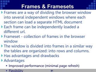 Frames & Framesets
 Frames are a way of dividing the browser window
into several independent windows where each
section can load a separate HTML document
 Each frame can be independently loaded a
different url.
 Frameset - collection of frames in the browser
window
 The window is divided into frames in a similar way
the tables are organized: into rows and columns.
 Has advantages and drawbacks
 Advantages
 Improved performance (minimal page refresh)
 Flexibility 81
 