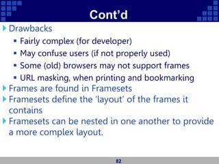Cont’d
 Drawbacks
 Fairly complex (for developer)
 May confuse users (if not properly used)
 Some (old) browsers may not support frames
 URL masking, when printing and bookmarking
 Frames are found in Framesets
 Framesets define the ‘layout’ of the frames it
contains
 Framesets can be nested in one another to provide
a more complex layout.
82
 