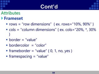Cont’d
Attributes
Frameset
 rows = “row dimensions” { ex. rows=“10%, 90%” }
 cols = “column dimensions” { ex. cols=“20%, *, 30%
}
 border = “value”
 bordercolor = “color”
 frameborder = “value” { 0, 1, no, yes }
 framespacing = “value”
84
 