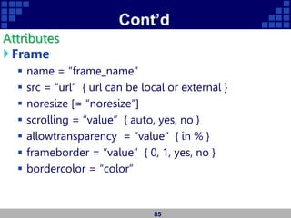 Cont’d
Attributes
Frame
 name = “frame_name”
 src = “url” { url can be local or external }
 noresize [= “noresize”]
 scrolling = “value” { auto, yes, no }
 allowtransparency = “value” { in % }
 frameborder = “value” { 0, 1, yes, no }
 bordercolor = “color”
85
 