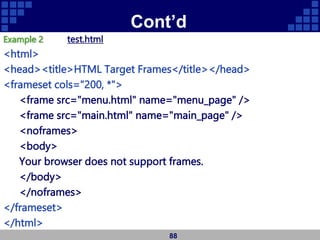 Cont’d
Example 2 test.html
<html>
<head><title>HTML Target Frames</title></head>
<frameset cols="200, *">
<frame src="menu.html" name="menu_page" />
<frame src="main.html" name="main_page" />
<noframes>
<body>
Your browser does not support frames.
</body>
</noframes>
</frameset>
</html>
88
 