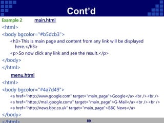 Cont’d
Example 2 main.html
<html>
<body bgcolor="#b5dcb3">
<h3>This is main page and content from any link will be displayed
here.</h3>
<p>So now click any link and see the result.</p>
</body>
</html>
menu.html
<html>
<body bgcolor="#4a7d49">
<a href="http://www.google.com" target="main_page">Google</a><br /><br />
<a href="https://mail.google.com/" target="main_page">G-Mail</a><br /><br />
<a href="http://news.bbc.co.uk" target="main_page">BBC News</a>
</body>
89
 