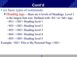 Cont’d
six basic types of commands:
Heading tags – there are 6 levels of Headings. Level 1
is the largest font size. Defined with <h1> to <h6> tags
<H1> </H1> Heading level 1
<H2> </H2> Heading level 2
<H3> </H3> Heading level 3
<H4> </H4> Heading level 4
<H5> </H5> Heading level 5
Example: <H2> This is My Personal Page </H2>
9
 