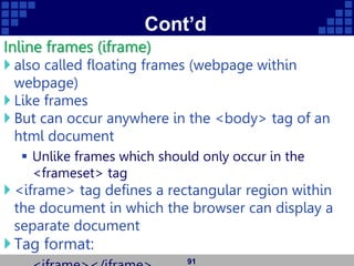 Cont’d
Inline frames (iframe)
 also called floating frames (webpage within
webpage)
 Like frames
 But can occur anywhere in the <body> tag of an
html document
 Unlike frames which should only occur in the
<frameset> tag
 <iframe> tag defines a rectangular region within
the document in which the browser can display a
separate document
Tag format:
91
 