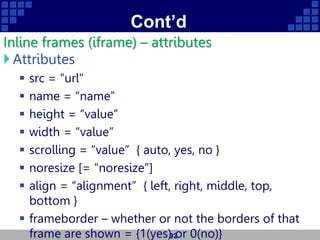 Cont’d
Inline frames (iframe) – attributes
Attributes
 src = “url”
 name = “name”
 height = “value”
 width = “value”
 scrolling = “value” { auto, yes, no }
 noresize [= “noresize”]
 align = “alignment” { left, right, middle, top,
bottom }
 frameborder – whether or not the borders of that
frame are shown = {1(yes) or 0(no)}
92
 