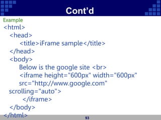Cont’d
Example
<html>
<head>
<title>iFrame sample</title>
</head>
<body>
Below is the google site <br>
<iframe height="600px" width="600px"
src="http://www.google.com"
scrolling="auto">
</iframe>
</body>
</html> 93
 