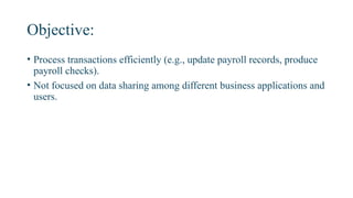 Objective:
• Process transactions efficiently (e.g., update payroll records, produce
payroll checks).
• Not focused on data sharing among different business applications and
users.
 