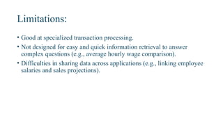 Limitations:
• Good at specialized transaction processing.
• Not designed for easy and quick information retrieval to answer
complex questions (e.g., average hourly wage comparison).
• Difficulties in sharing data across applications (e.g., linking employee
salaries and sales projections).
 