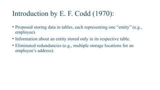 Introduction by E. F. Codd (1970):
• Proposed storing data in tables, each representing one “entity” (e.g.,
employee).
• Information about an entity stored only in its respective table.
• Eliminated redundancies (e.g., multiple storage locations for an
employee’s address).
 