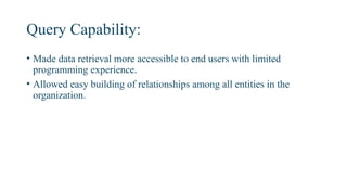 Query Capability:
• Made data retrieval more accessible to end users with limited
programming experience.
• Allowed easy building of relationships among all entities in the
organization.
 