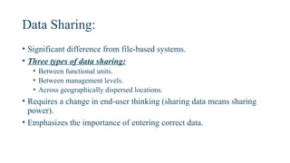 Data Sharing:
• Significant difference from file-based systems.
• Three types of data sharing:
• Between functional units.
• Between management levels.
• Across geographically dispersed locations.
• Requires a change in end-user thinking (sharing data means sharing
power).
• Emphasizes the importance of entering correct data.
 