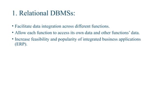 1. Relational DBMSs:
• Facilitate data integration across different functions.
• Allow each function to access its own data and other functions’ data.
• Increase feasibility and popularity of integrated business applications
(ERP).
 