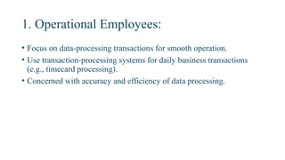 1. Operational Employees:
• Focus on data-processing transactions for smooth operation.
• Use transaction-processing systems for daily business transactions
(e.g., timecard processing).
• Concerned with accuracy and efficiency of data processing.
 