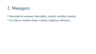 2. Managers:
• Interested in summary data (daily, weekly, monthly reports).
• Use data to monitor hours worked, employee absences.
 