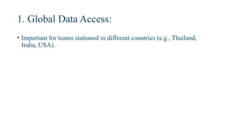 1. Global Data Access:
• Important for teams stationed in different countries (e.g., Thailand,
India, USA).
 