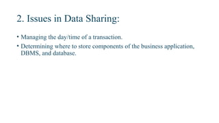 2. Issues in Data Sharing:
• Managing the day/time of a transaction.
• Determining where to store components of the business application,
DBMS, and database.
 
