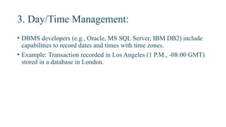 3. Day/Time Management:
• DBMS developers (e.g., Oracle, MS SQL Server, IBM DB2) include
capabilities to record dates and times with time zones.
• Example: Transaction recorded in Los Angeles (1 P.M., -08:00 GMT)
stored in a database in London.
 