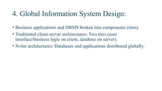 4. Global Information System Design:
• Business applications and DBMS broken into components (tiers).
• Traditional client-server architectures: Two tiers (user
interface/business logic on client, database on server).
• N-tier architectures: Databases and applications distributed globally.
 