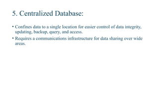 5. Centralized Database:
• Confines data to a single location for easier control of data integrity,
updating, backup, query, and access.
• Requires a communications infrastructure for data sharing over wide
areas.
 