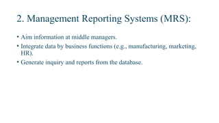 2. Management Reporting Systems (MRS):
• Aim information at middle managers.
• Integrate data by business functions (e.g., manufacturing, marketing,
HR).
• Generate inquiry and reports from the database.
 