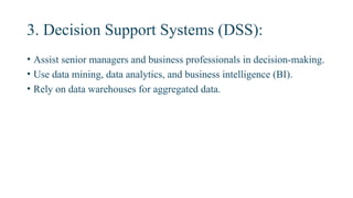 3. Decision Support Systems (DSS):
• Assist senior managers and business professionals in decision-making.
• Use data mining, data analytics, and business intelligence (BI).
• Rely on data warehouses for aggregated data.
 