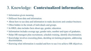 3. Knowledge: Contextualized information.
• Information given meaning.
• Different from data and information.
• About how to use data and information to make decisions and conduct business.
• Often hidden in the minds of individuals and groups.
• In HRIS, data includes facts about age, gender, education.
• Information includes average age, gender ratio, number and types of graduates.
• Helps HR managers plan recruitment, schedule training, identify discrimination.
• Knowledge involves executing plans, deciding on training programs, addressing
discrimination.
• Knowing what information is needed and how to use it to achieve HR objectives.
 
