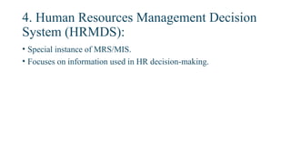 4. Human Resources Management Decision
System (HRMDS):
• Special instance of MRS/MIS.
• Focuses on information used in HR decision-making.
 