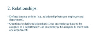 2. Relationships:
• Defined among entities (e.g., relationship between employee and
department).
• Questions to define relationships: Does an employee have to be
assigned to a department? Can an employee be assigned to more than
one department?
 