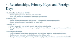 4. Relationships, Primary Keys, and Foreign
Keys
• Relationships in Relational DBMS:
• Created by having the same attribute in each related table.
• Often done by using the primary key of one table in the related table.
• Primary Key:
• Unique attribute for each instance of an entity (e.g., Social Security number for employees).
• Used to create relationships by storing it in the related table.
• Foreign Key:
• When a primary key from one table is stored as an attribute in another table.
• Example: Driver’s license number as the primary key in the driver table and foreign key in the moving violation
table.
• Utilizing Relationships:
• Allows creation of queries, forms, and reports that retrieve, update, or analyze data from multiple tables.
• Enables accurate combination of related information from different tables.
• Example: Manager providing bonuses using data from employee file, sales file, and compensation criterion table.
 