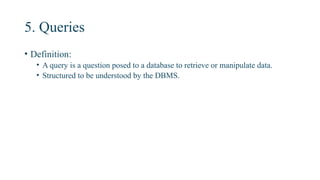 5. Queries
• Definition:
• A query is a question posed to a database to retrieve or manipulate data.
• Structured to be understood by the DBMS.
 