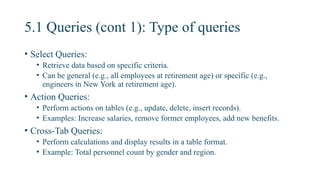 5.1 Queries (cont 1): Type of queries
• Select Queries:
• Retrieve data based on specific criteria.
• Can be general (e.g., all employees at retirement age) or specific (e.g.,
engineers in New York at retirement age).
• Action Queries:
• Perform actions on tables (e.g., update, delete, insert records).
• Examples: Increase salaries, remove former employees, add new benefits.
• Cross-Tab Queries:
• Perform calculations and display results in a table format.
• Example: Total personnel count by gender and region.
 