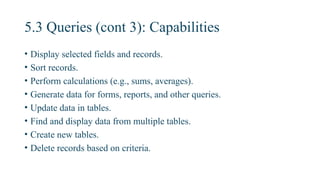 5.3 Queries (cont 3): Capabilities
• Display selected fields and records.
• Sort records.
• Perform calculations (e.g., sums, averages).
• Generate data for forms, reports, and other queries.
• Update data in tables.
• Find and display data from multiple tables.
• Create new tables.
• Delete records based on criteria.
 